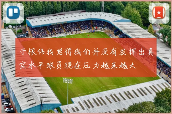 于根伟我觉得我们并没有发挥出真实水平球员现在压力越来越大