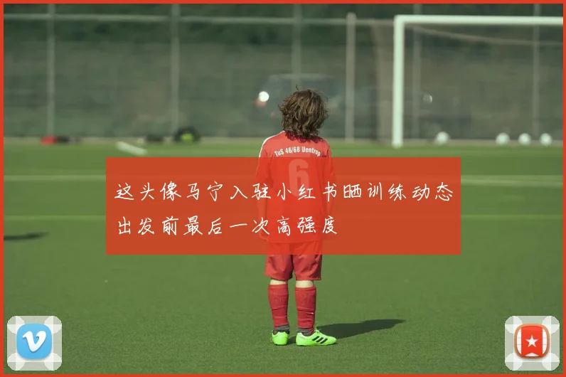 这头像马宁入驻小红书晒训练动态出发前最后一次高强度