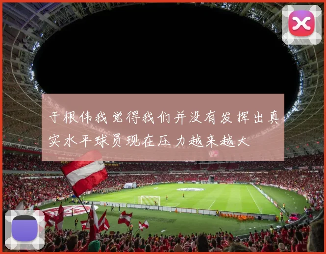 于根伟我觉得我们并没有发挥出真实水平球员现在压力越来越大
