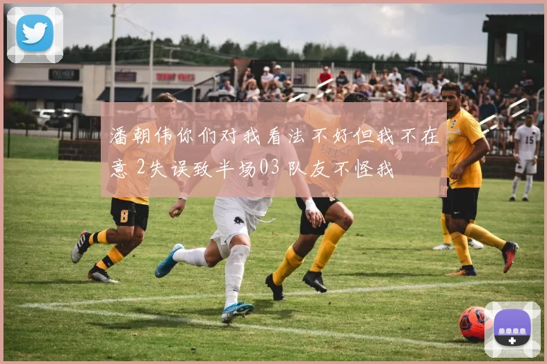 潘朝伟你们对我看法不好但我不在意 2失误致半场03 队友不怪我